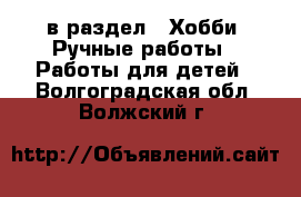  в раздел : Хобби. Ручные работы » Работы для детей . Волгоградская обл.,Волжский г.